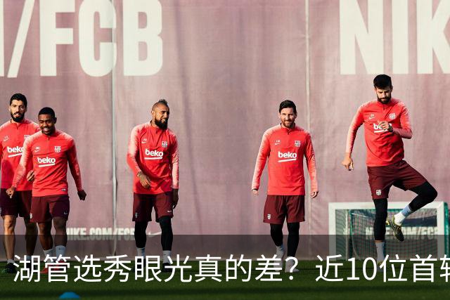 湖管选秀眼光真的差？近10位首轮秀1人夺冠&3位全明星 球哥伤仲永